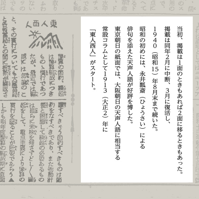 当初、掲載は１面のときもあれば２面に移るときもあった。掲載は同年２月に中断、３月に復活し、１９４０（昭和15）年８月末まで続いた。昭和の初めには、永井瓢斎（ひょうさい）による俳句を添えた天声人語が好評を博した。東京朝日の紙面では、大阪朝日の天声人語に相当する常設コラムとして１９１３（大正２）年に「東人西人」がスタート。