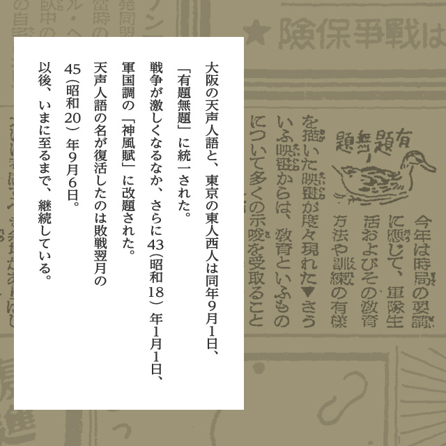 大阪の天声人語と、東京の東人西人は同年９月１日、「有題無題」に統一された。戦争が激しくなるなか、さらに43（昭和18）年１月１日、軍国調の「神風賦」に改題された。天声人語の名が復活したのは敗戦翌月の45（昭和20）年９月６日。以後、いまに至るまで、継続している。