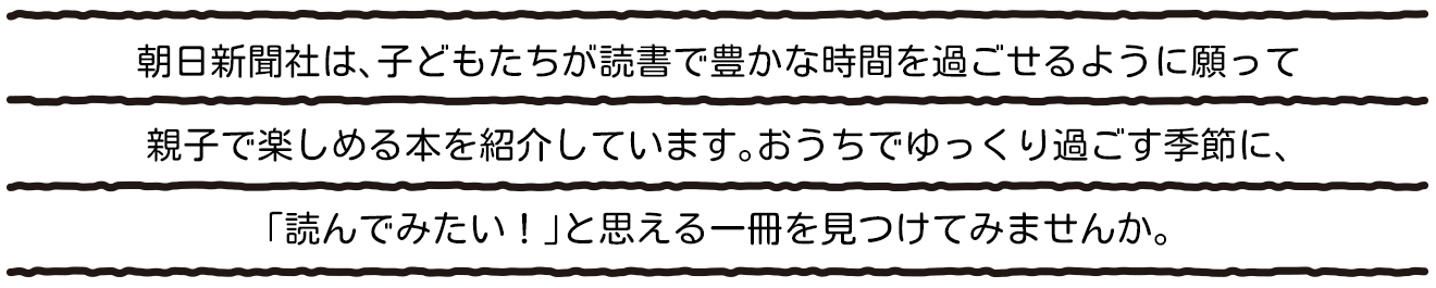 朝日新聞社は、子どもたちが読書で豊かな時間を過ごせるように願って親子で楽しめる本を紹介しています。おうちでゆっくり過ごす季節に、「読んでみたい！」と思える一冊を見つけてみませんか。