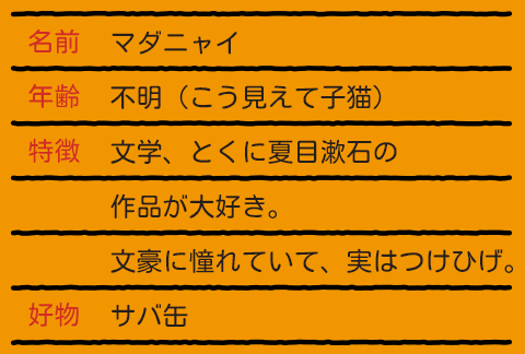 名前 マダニャイ / 年齢 不明（こう見えて子猫） / 特徴 文学、とくに夏目漱石の / 作品が大好き。 / 文豪に憧れていて、実はつけひげ。 / 好物 サバ缶