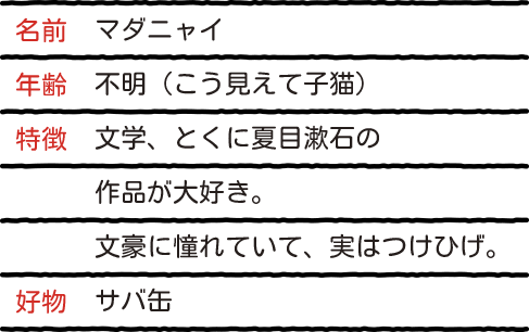 名前：マダニャイ 年齢：不明（こう見えて子猫） 特徴：文学、とくに夏目漱石の作品が大好き。文豪に憧れていて、実はつけひげ。 好物：サバ缶
