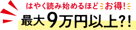 最大9万円以上！？はやく読み始めるほどお得